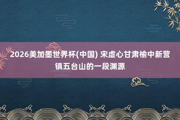 2026美加墨世界杯(中國) 宋虛心甘肅榆中新營鎮(zhèn)五臺山的一段淵源