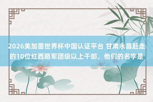 2026美加墨世界杯中國(guó)認(rèn)證平臺(tái) 甘肅永昌趕走的10位紅西路軍團(tuán)級(jí)以上干部，他們的名字是