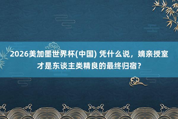 2026美加墨世界杯(中國) 憑什么說,嫡親授室才是東談主類精良的最終歸宿?