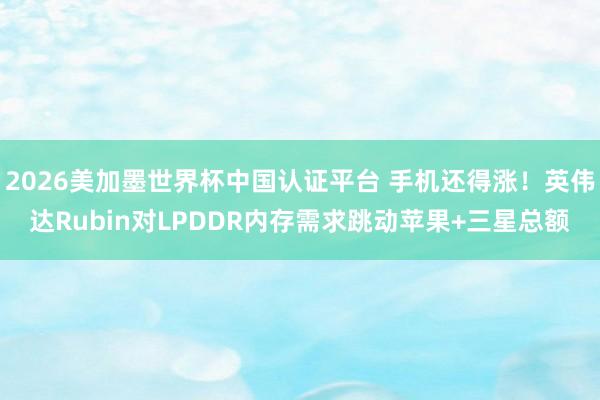2026美加墨世界杯中國認(rèn)證平臺 手機還得漲！英偉達(dá)Rubin對LPDDR內(nèi)存需求跳動蘋果+三星總額