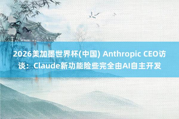 2026美加墨世界杯(中國(guó)) Anthropic CEO訪談：Claude新功能險(xiǎn)些完全由AI自主開發(fā)