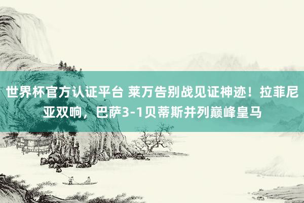 世界杯官方認證平臺 萊萬告別戰(zhàn)見證神跡！拉菲尼亞雙響，巴薩3-1貝蒂斯并列巔峰皇馬