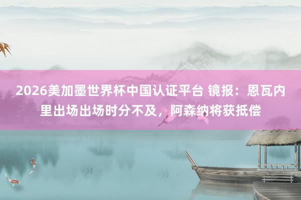 2026美加墨世界杯中國認證平臺 鏡報:恩瓦內里出場出場時分不及,阿森納將獲抵償