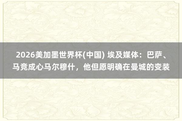 2026美加墨世界杯(中國) 埃及媒體：巴薩、馬競成心馬爾穆什，他但愿明確在曼城的變裝