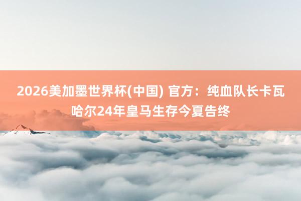 2026美加墨世界杯(中國) 官方：純血隊(duì)長卡瓦哈爾24年皇馬生存今夏告終