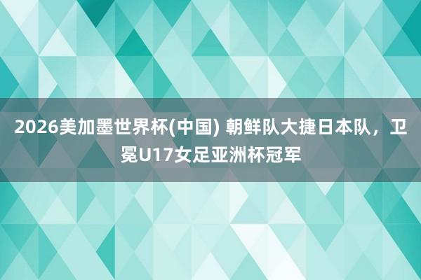 2026美加墨世界杯(中國) 朝鮮隊(duì)大捷日本隊(duì)，衛(wèi)冕U17女足亞洲杯冠軍