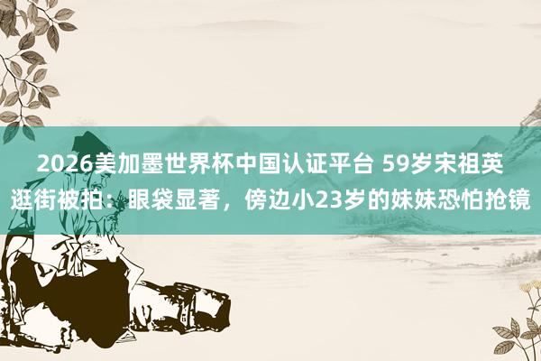 2026美加墨世界杯中國認證平臺 59歲宋祖英逛街被拍：眼袋顯著，傍邊小23歲的妹妹恐怕搶鏡