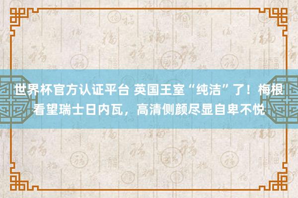 世界杯官方認證平臺 英國王室“純潔”了！梅根看望瑞士日內瓦，高清側顏盡顯自卑不悅