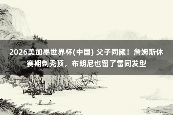 2026美加墨世界杯(中國(guó)) 父子同頻！詹姆斯休賽期剃禿頂，布朗尼也留了雷同發(fā)型