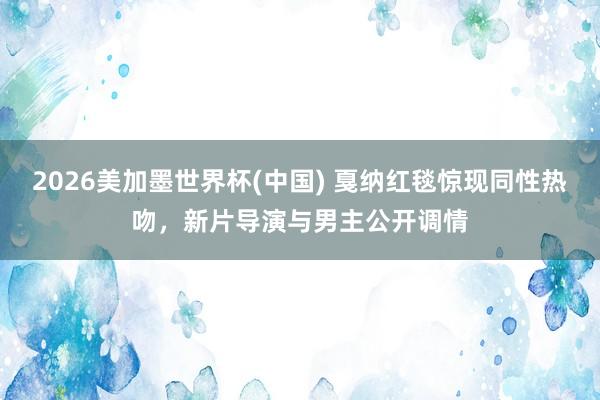 2026美加墨世界杯(中國) 戛納紅毯驚現同性熱吻，新片導演與男主公開調情