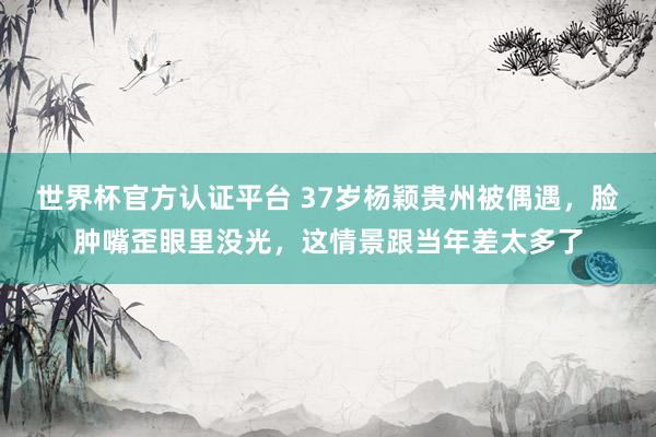 世界杯官方認證平臺 37歲楊穎貴州被偶遇，臉腫嘴歪眼里沒光，這情景跟當年差太多了