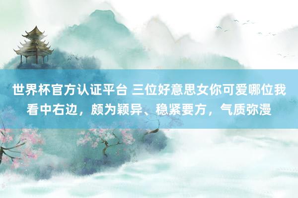 世界杯官方認(rèn)證平臺(tái) 三位好意思女你可愛哪位我看中右邊，頗為穎異、穩(wěn)緊要方，<a  target=