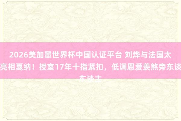 2026美加墨世界杯中國認證平臺 劉燁與法國太太亮相戛納！授室17年十指緊扣，低調恩愛羨煞旁東談主