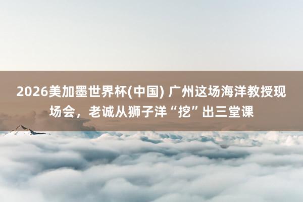 2026美加墨世界杯(中國) 廣州這場海洋教授現(xiàn)場會，老誠從獅子洋“挖”出三堂課
