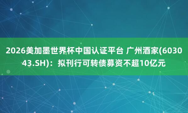 2026美加墨世界杯中國認證平臺 廣州酒家(603043.SH)：擬刊行可轉債募資不超10億元