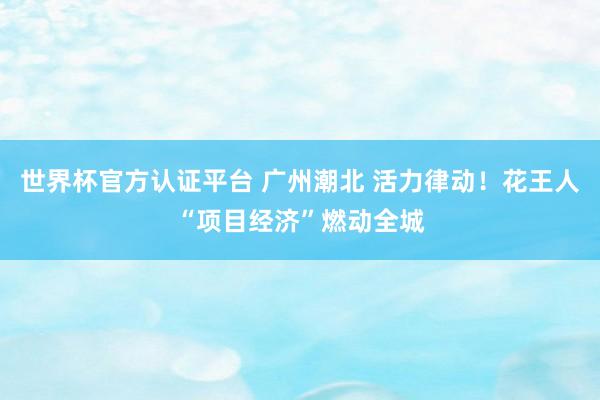 世界杯官方認(rèn)證平臺 廣州潮北 活力律動(dòng)！花王人“項(xiàng)目經(jīng)濟(jì)”燃動(dòng)全城