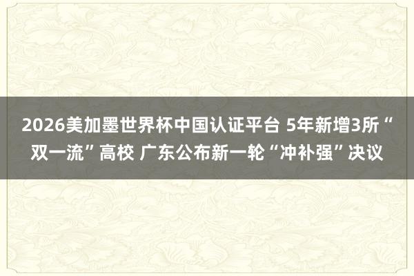 2026美加墨世界杯中國認證平臺 5年新增3所“雙一流”高校 廣東公布新一輪“沖補強”決議