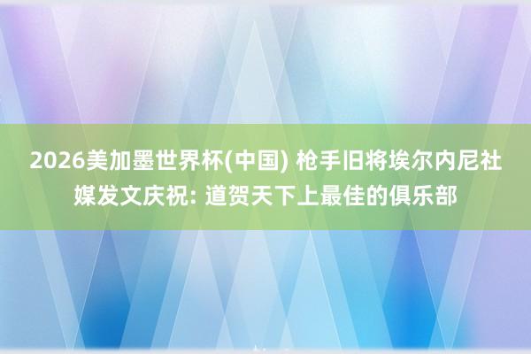 2026美加墨世界杯(中國(guó)) 槍手舊將埃爾內(nèi)尼社媒發(fā)文慶祝: 道賀天下上最佳的俱樂部