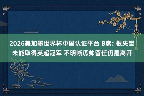 2026美加墨世界杯中國(guó)認(rèn)證平臺(tái) B席: 很失望未能取得英超冠軍 不明晰瓜帥留任仍是離開