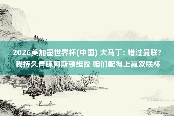 2026美加墨世界杯(中國) 大馬丁: 錯(cuò)過曼聯(lián)? 我持久青睞阿斯頓維拉 咱們配得上贏歐聯(lián)杯