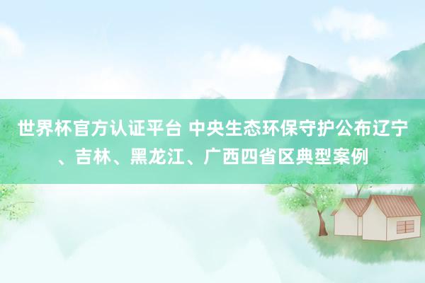 世界杯官方認證平臺 中央生態環保守護公布遼寧、吉林、黑龍江、廣西四省區典型案例