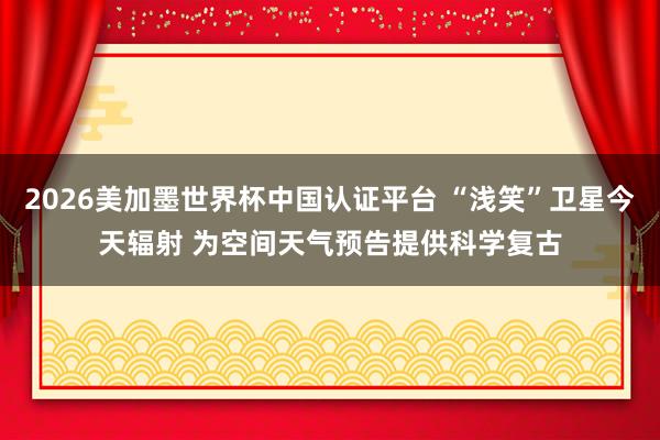 2026美加墨世界杯中國認證平臺 “淺笑”衛星今天輻射 為空間天氣預告提供科學復古
