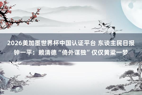 2026美加墨世界杯中國(guó)認(rèn)證平臺(tái) 東談主民日?qǐng)?bào)鐘一平:賴清德“倚外謀獨(dú)”僅僅黃粱一夢(mèng)