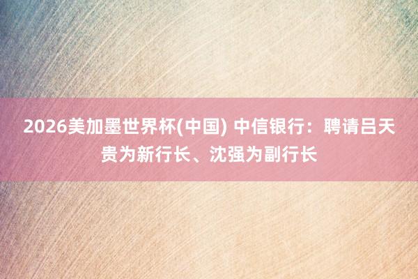 2026美加墨世界杯(中國) 中信銀行：聘請呂天貴為新行長、沈強為副行長