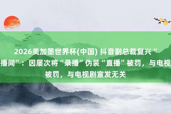 2026美加墨世界杯(中國) 抖音副總裁復興“封打焦贊直播間”：因屢次將“錄播”偽裝“直播”被罰，與電視劇宣發無關
