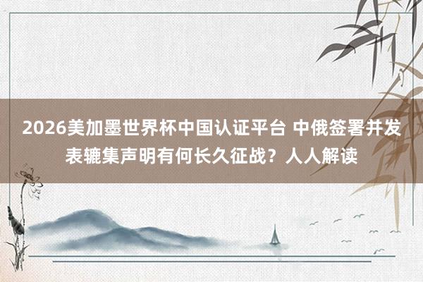 2026美加墨世界杯中國認證平臺 中俄簽署并發表轆集聲明有何長久征戰？人人解讀