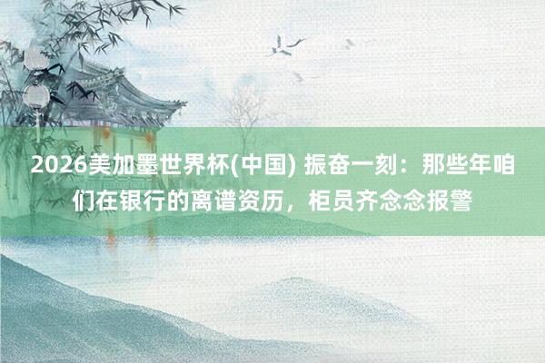 2026美加墨世界杯(中國) 振奮一刻：那些年咱們在銀行的離譜資歷，柜員齊念念報警