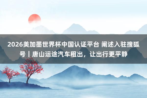 2026美加墨世界杯中國(guó)認(rèn)證平臺(tái) 闡述入駐搜狐號(hào)|唐山運(yùn)途汽車(chē)租出,讓出行更平靜