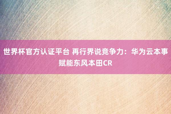 世界杯官方認(rèn)證平臺(tái) 再行界說(shuō)競(jìng)爭(zhēng)力：華為云本事賦能東風(fēng)本田CR