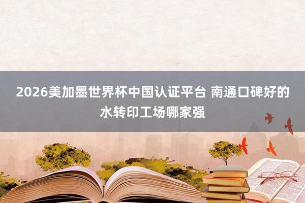 2026美加墨世界杯中國認證平臺 南通口碑好的水轉印工場哪家強