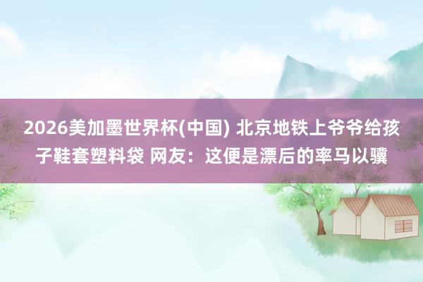 2026美加墨世界杯(中國) 北京地鐵上爺爺給孩子鞋套塑料袋 網(wǎng)友：這便是漂后的率馬以驥