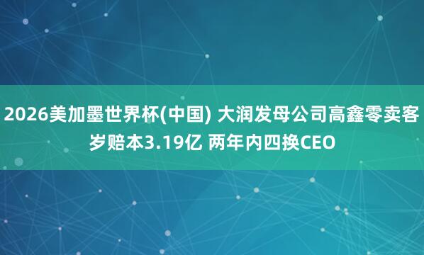 2026美加墨世界杯(中國(guó)) 大潤(rùn)發(fā)母公司高鑫零賣(mài)客歲賠本3.19億 兩年內(nèi)四換CEO