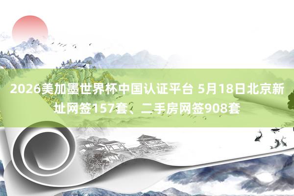 2026美加墨世界杯中國認證平臺 5月18日北京新址網簽157套、二手房網簽908套
