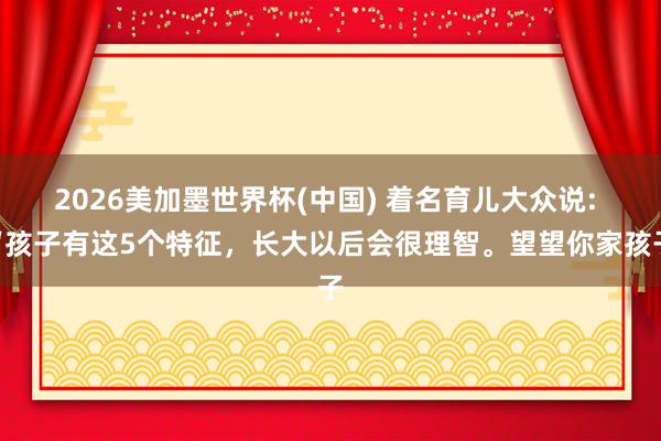 2026美加墨世界杯(中國) 著名育兒大眾說: “孩子有這5個特征，長大以后會很理智。望望你家孩子