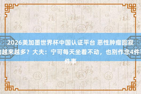 2026美加墨世界杯中國認(rèn)證平臺 惡性腫瘤圓寂的越來越多?大夫:寧可每天坐著不動(dòng),也別作念4件事