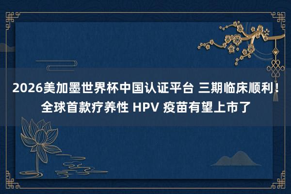 2026美加墨世界杯中國認證平臺 三期臨床順利！全球首款療養性 HPV 疫苗有望上市了