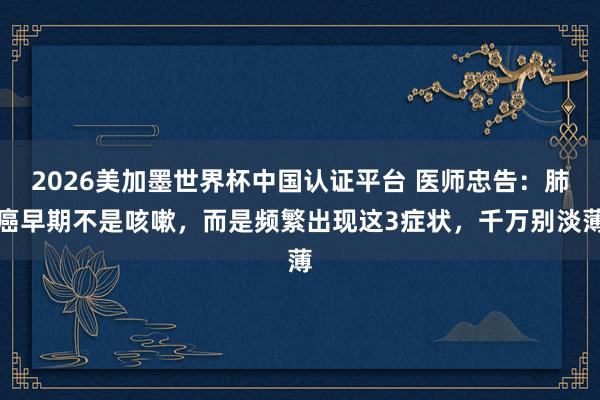 2026美加墨世界杯中國認證平臺 醫(yī)師忠告：肺癌早期不是咳嗽，而是頻繁出現這3癥狀，千萬別淡薄