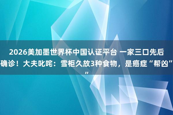 2026美加墨世界杯中國認證平臺 一家三口先后確診！大夫叱咤：雪柜久放3種食物，是癌癥“幫兇”
