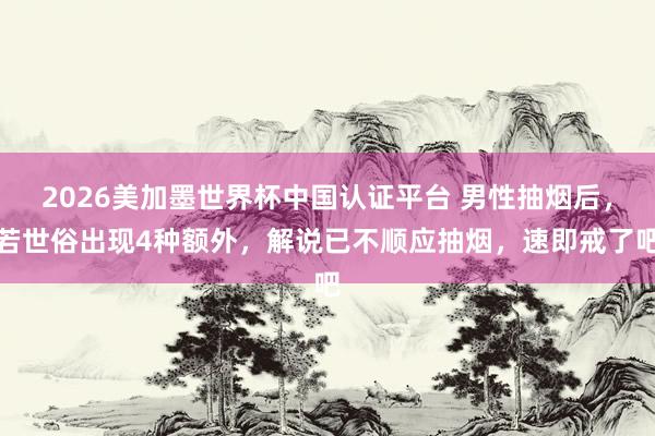 2026美加墨世界杯中國認證平臺 男性抽煙后，若世俗出現(xiàn)4種額外，解說已不順應(yīng)抽煙，速即戒了吧