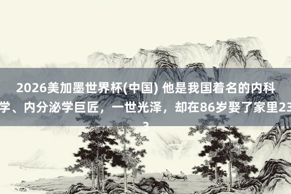 2026美加墨世界杯(中國) 他是我國著名的內科學、內分泌學巨匠，一世光澤，卻在86歲娶了家里23
