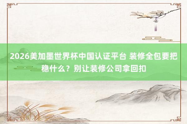 2026美加墨世界杯中國認證平臺 裝修全包要把穩什么?別讓裝修公司拿回扣
