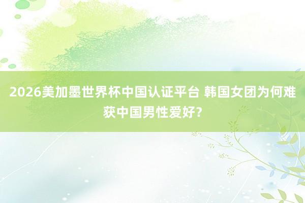 2026美加墨世界杯中國認證平臺 韓國女團為何難獲中國男性愛好？