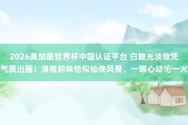 2026美加墨世界杯中國認證平臺 白蟾光淡妝憑氣質出圈!清雅韻味恰似仙俠風骨,一眼心動淪一火