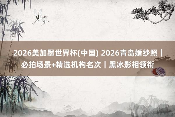 2026美加墨世界杯(中國) 2026青島婚紗照|必拍場景+精選機構(gòu)名次|黑冰影相領(lǐng)銜