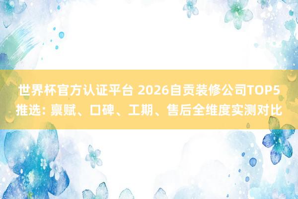世界杯官方認證平臺 2026自貢裝修公司TOP5推選: 稟賦、口碑、工期、售后全維度實測對比