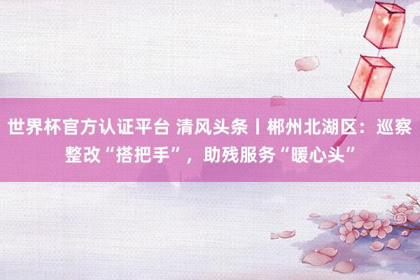 世界杯官方認證平臺 清風頭條丨郴州北湖區：巡察整改“搭把手”，助殘服務“暖心頭”